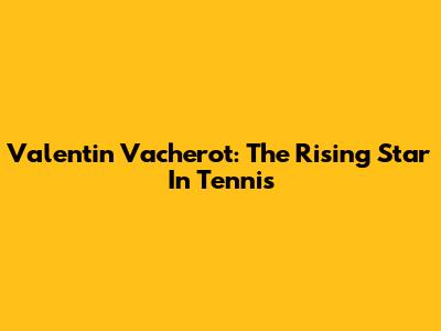 Valentin Vacherot: The Rising Star In Tennis