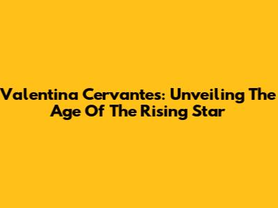 Valentina Cervantes: Unveiling The Age Of The Rising Star