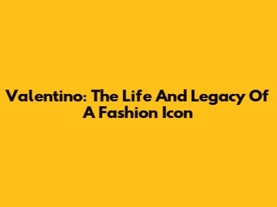 Valentino: The Life And Legacy Of A Fashion Icon
