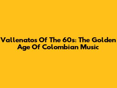 Vallenatos Of The 60s: The Golden Age Of Colombian Music
