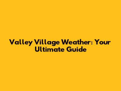 Valley Village Weather: Your Ultimate Guide