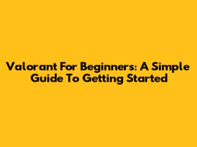 Valorant For Beginners: A Simple Guide To Getting Started
