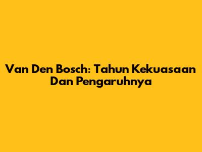 Van Den Bosch: Tahun Kekuasaan Dan Pengaruhnya