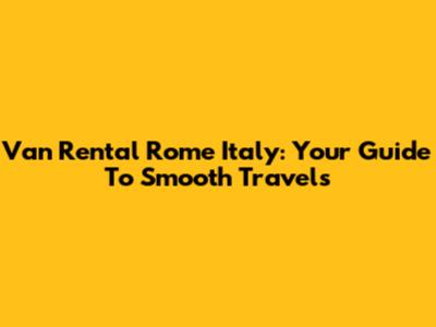 Van Rental Rome Italy: Your Guide To Smooth Travels