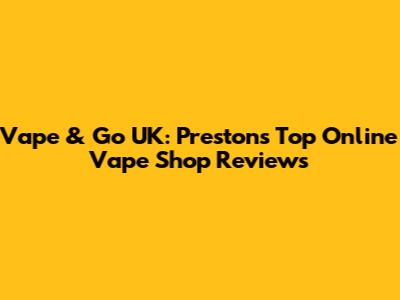 Vape & Go UK: Preston's Top Online Vape Shop Reviews