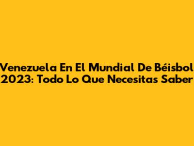 Venezuela En El Mundial De Béisbol 2023: Todo Lo Que Necesitas Saber