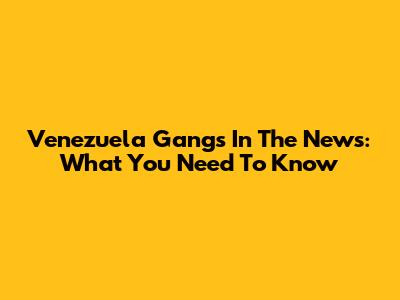 Venezuela Gangs In The News: What You Need To Know