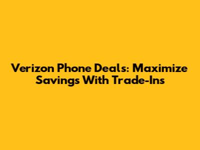 Verizon Phone Deals: Maximize Savings With Trade-Ins