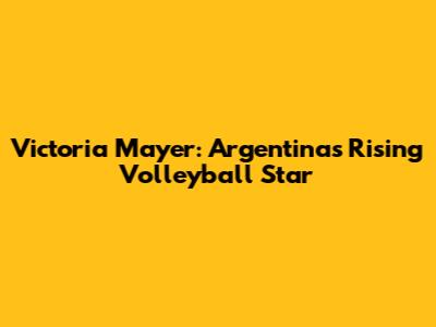 Victoria Mayer: Argentina's Rising Volleyball Star