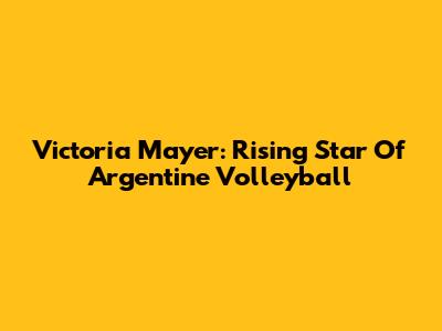 Victoria Mayer: Rising Star Of Argentine Volleyball