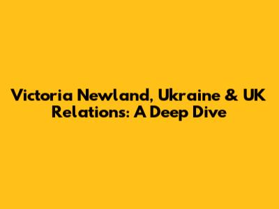 Victoria Newland, Ukraine & UK Relations: A Deep Dive