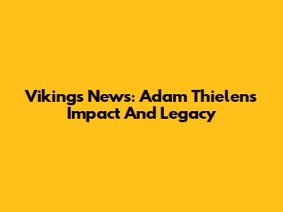 Vikings News: Adam Thielen's Impact And Legacy