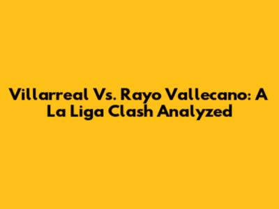 Villarreal Vs. Rayo Vallecano: A La Liga Clash Analyzed