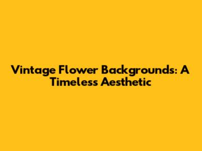 Vintage Flower Backgrounds: A Timeless Aesthetic