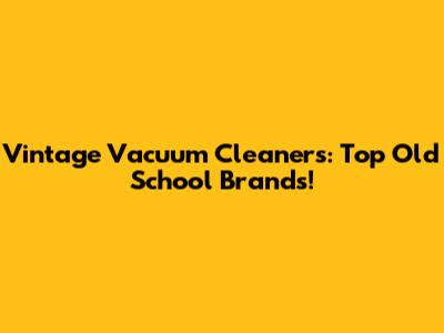 Vintage Vacuum Cleaners: Top Old School Brands!