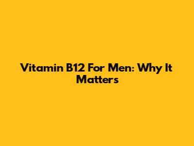 Vitamin B12 For Men: Why It Matters