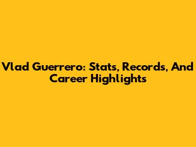 Vlad Guerrero: Stats, Records, And Career Highlights
