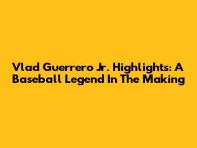 Vlad Guerrero Jr. Highlights: A Baseball Legend In The Making