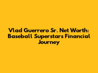 Vlad Guerrero Sr. Net Worth: Baseball Superstar's Financial Journey