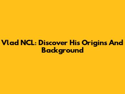 Vlad NCL: Discover His Origins And Background