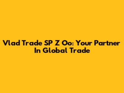 Vlad Trade SP Z Oo: Your Partner In Global Trade
