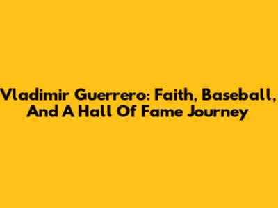 Vladimir Guerrero: Faith, Baseball, And A Hall Of Fame Journey