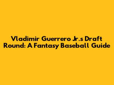 Vladimir Guerrero Jr.'s Draft Round: A Fantasy Baseball Guide