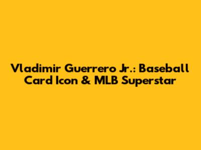 Vladimir Guerrero Jr.: Baseball Card Icon & MLB Superstar