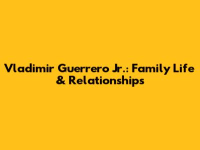 Vladimir Guerrero Jr.: Family Life & Relationships