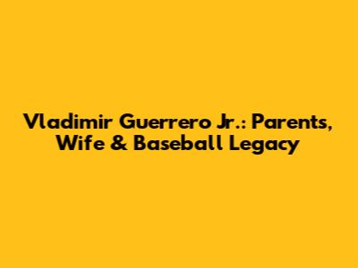 Vladimir Guerrero Jr.: Parents, Wife & Baseball Legacy