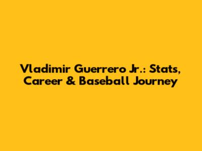 Vladimir Guerrero Jr.: Stats, Career & Baseball Journey