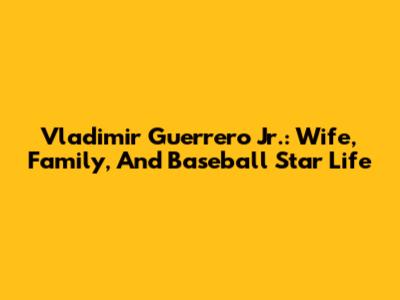 Vladimir Guerrero Jr.: Wife, Family, And Baseball Star Life