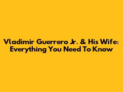 Vladimir Guerrero Jr. & His Wife: Everything You Need To Know