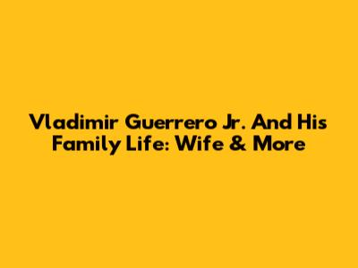 Vladimir Guerrero Jr. And His Family Life: Wife & More