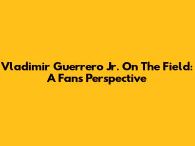 Vladimir Guerrero Jr. On The Field: A Fan's Perspective