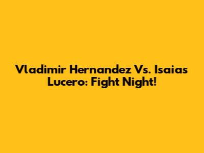 Vladimir Hernandez Vs. Isaias Lucero: Fight Night!