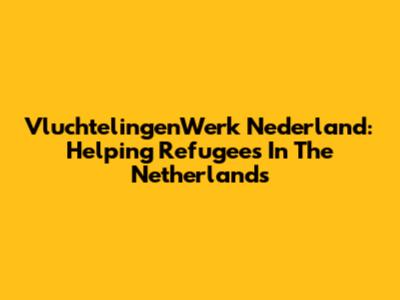 VluchtelingenWerk Nederland: Helping Refugees In The Netherlands
