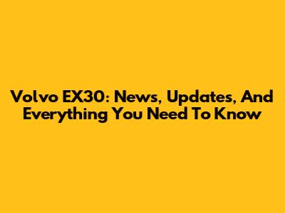 Volvo EX30: News, Updates, And Everything You Need To Know