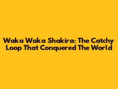 Waka Waka Shakira: The Catchy Loop That Conquered The World
