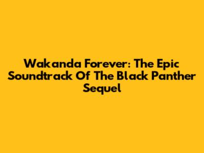 Wakanda Forever: The Epic Soundtrack Of The Black Panther Sequel