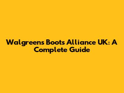 Walgreens Boots Alliance UK: A Complete Guide