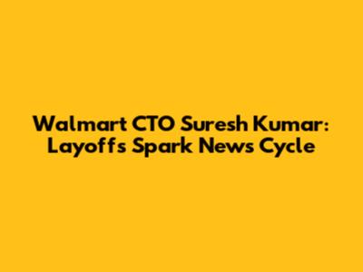 Walmart CTO Suresh Kumar: Layoffs Spark News Cycle