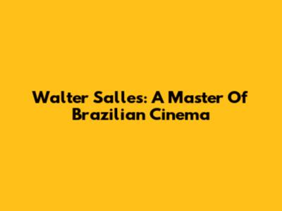 Walter Salles: A Master Of Brazilian Cinema