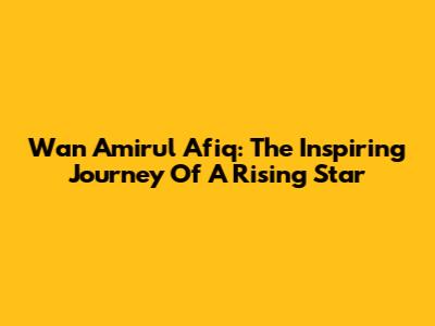 Wan Amirul Afiq: The Inspiring Journey Of A Rising Star
