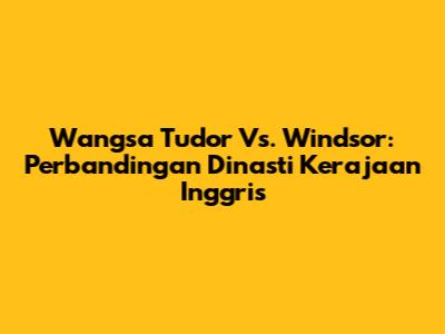 Wangsa Tudor Vs. Windsor: Perbandingan Dinasti Kerajaan Inggris