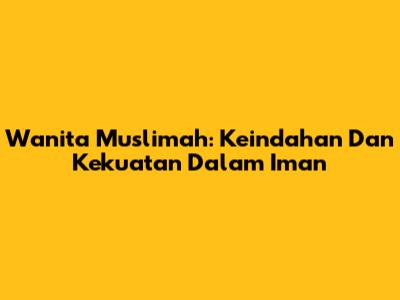 Wanita Muslimah: Keindahan Dan Kekuatan Dalam Iman