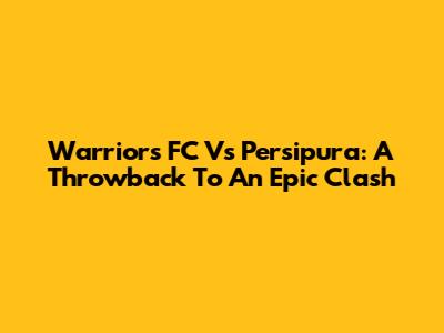 Warriors FC Vs Persipura: A Throwback To An Epic Clash