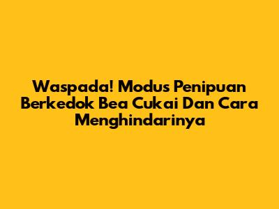 Waspada! Modus Penipuan Berkedok Bea Cukai Dan Cara Menghindarinya