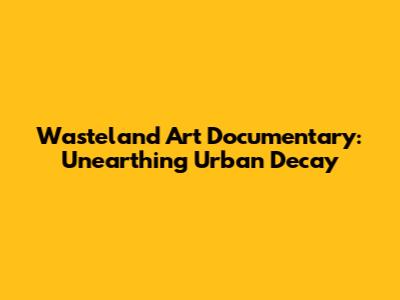Wasteland Art Documentary: Unearthing Urban Decay