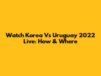 Watch Korea Vs Uruguay 2022 Live: How & Where